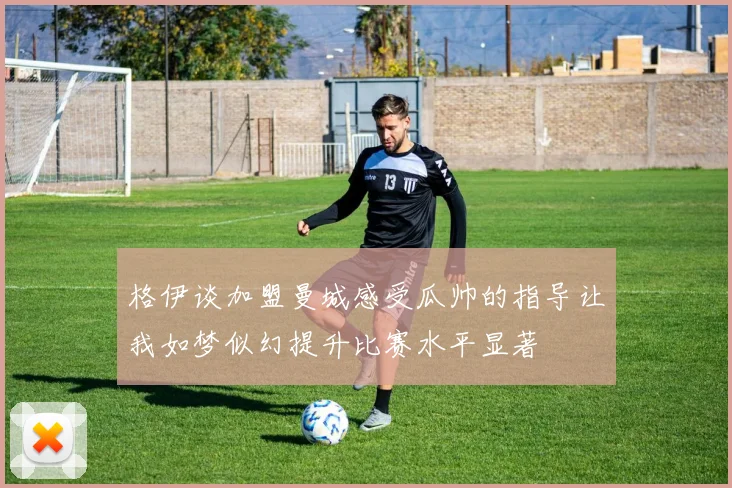 格伊谈加盟曼城感受瓜帅的指导让我如梦似幻提升比赛水平显著