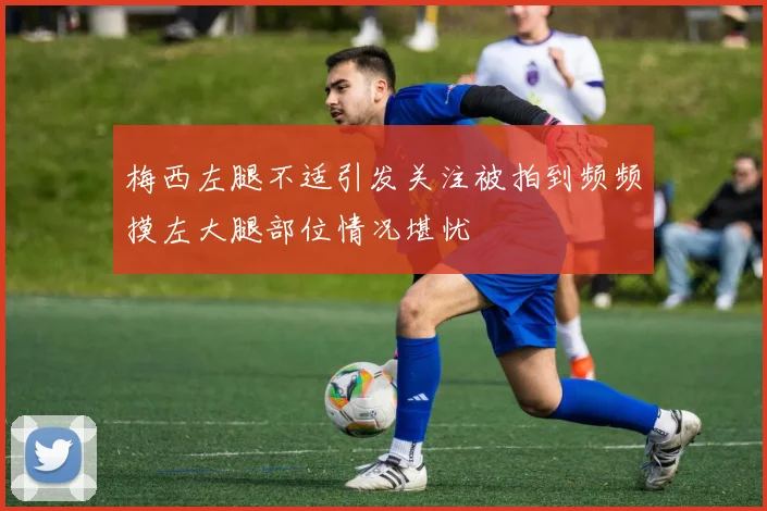梅西左腿不适引发关注被拍到频频摸左大腿部位情况堪忧