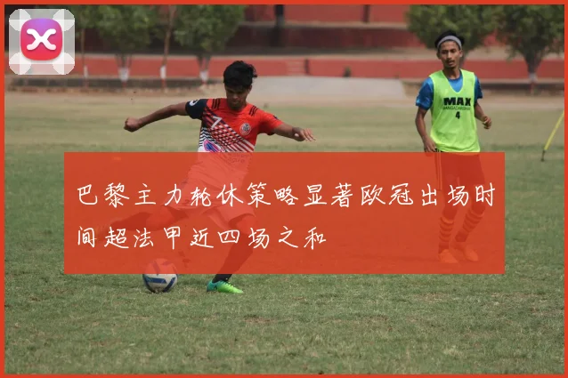 巴黎主力轮休策略显著欧冠出场时间超法甲近四场之和