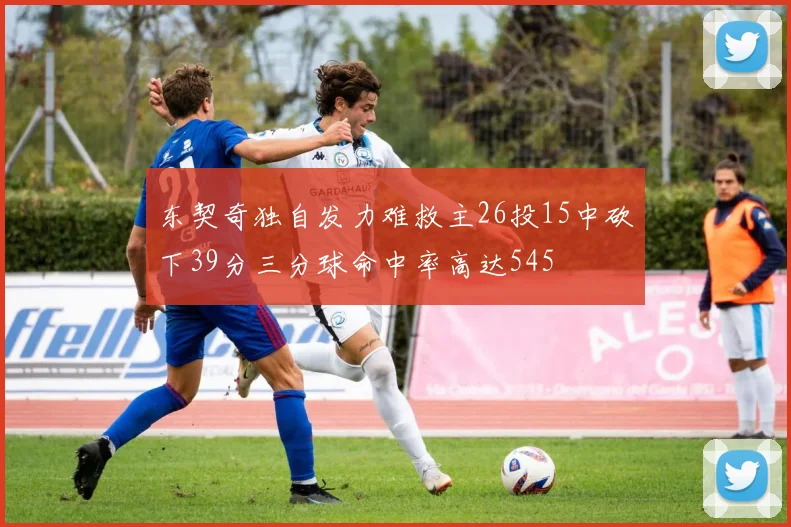 东契奇独自发力难救主26投15中砍下39分三分球命中率高达545