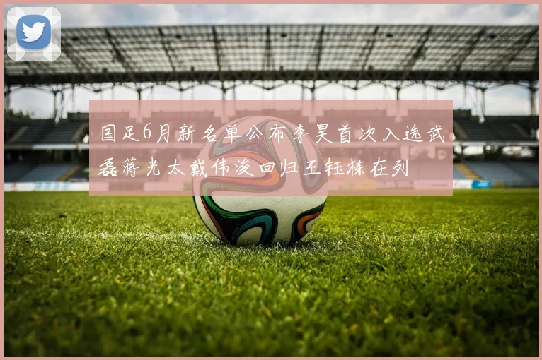 国足6月新名单公布李昊首次入选武磊蒋光太戴伟浚回归王钰栋在列