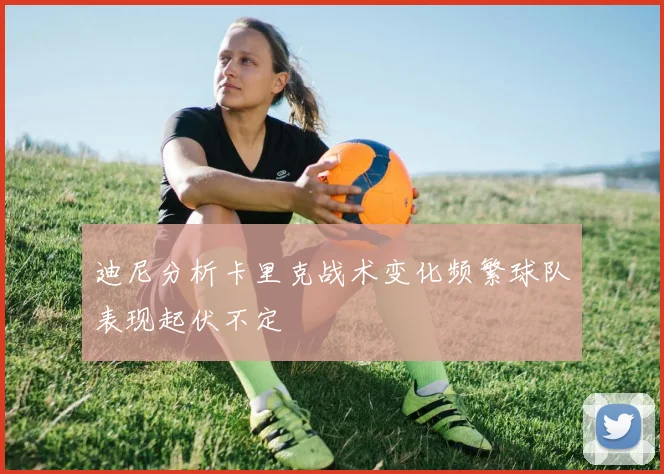 迪尼分析卡里克战术变化频繁球队表现起伏不定