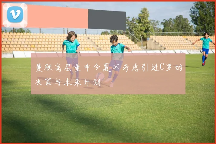 曼联高层重申今夏不考虑引进C罗的决策与未来计划