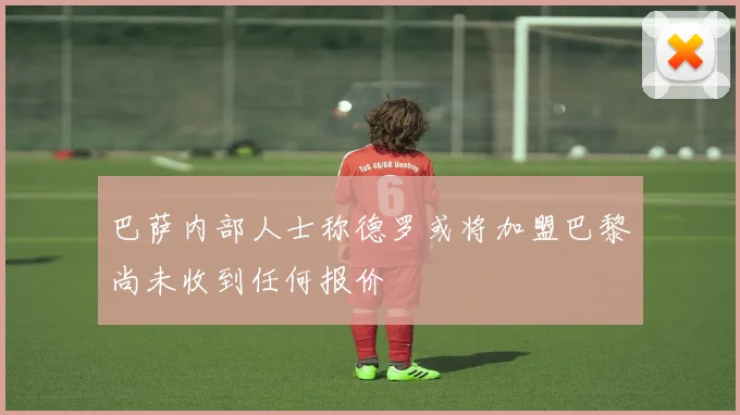 巴萨内部人士称德罗或将加盟巴黎尚未收到任何报价