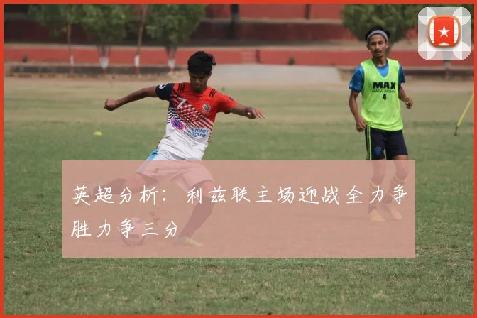 英超分析：利兹联主场迎战全力争胜力争三分