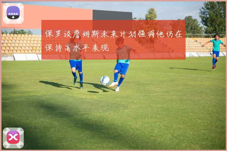 保罗谈詹姆斯未来计划强调他仍在保持高水平表现